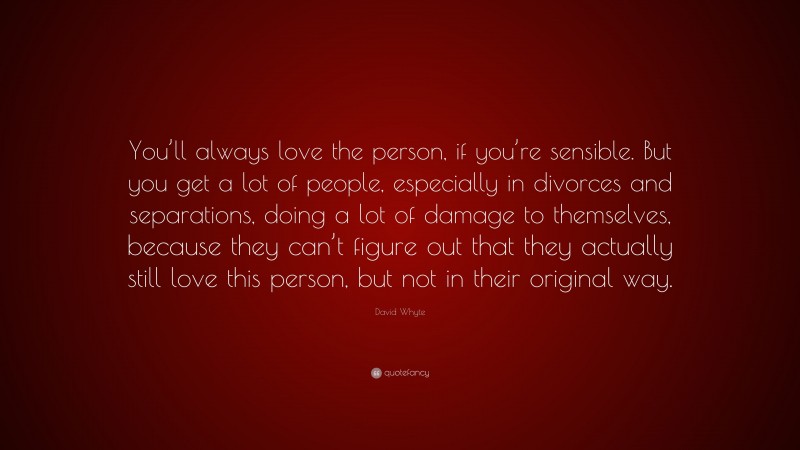David Whyte Quote: “You’ll always love the person, if you’re sensible. But you get a lot of people, especially in divorces and separations, doing a lot of damage to themselves, because they can’t figure out that they actually still love this person, but not in their original way.”