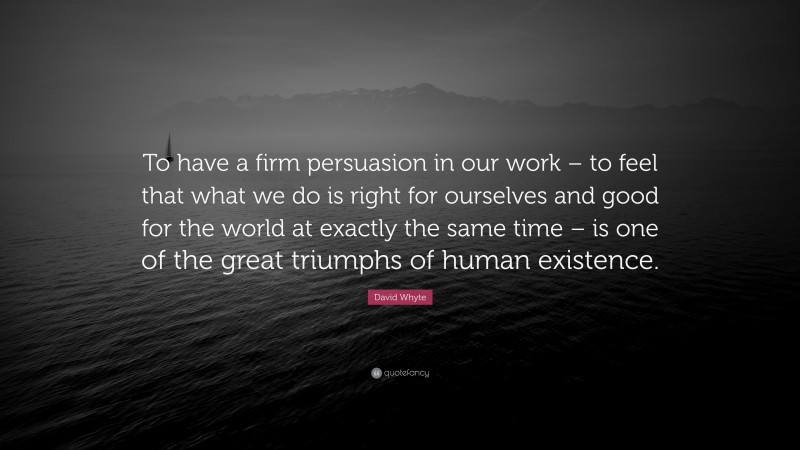 David Whyte Quote: “To have a firm persuasion in our work – to feel that what we do is right for ourselves and good for the world at exactly the same time – is one of the great triumphs of human existence.”