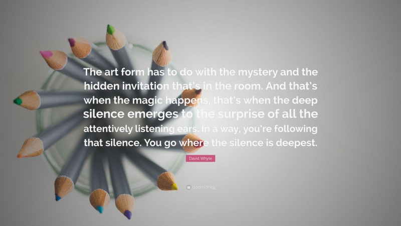 David Whyte Quote: “The art form has to do with the mystery and the hidden invitation that’s in the room. And that’s when the magic happens, that’s when the deep silence emerges to the surprise of all the attentively listening ears. In a way, you’re following that silence. You go where the silence is deepest.”