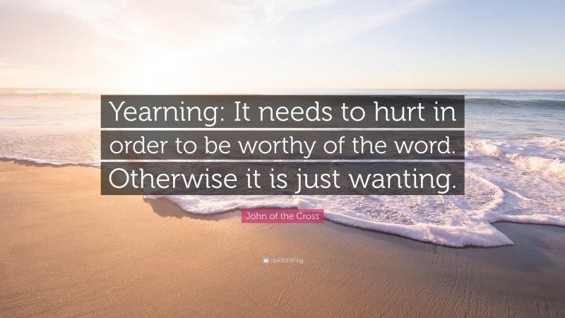 John of the Cross Quote: “Yearning: It needs to hurt in order to be worthy of the word. Otherwise it is just wanting.”