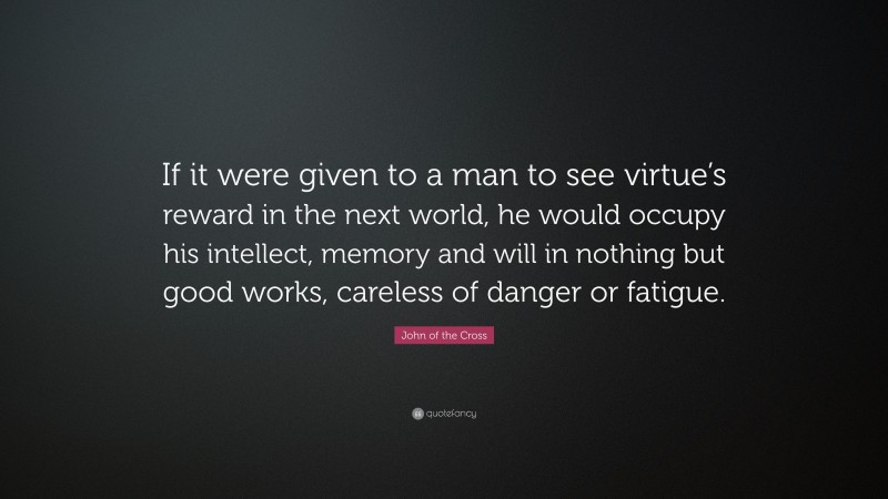 John of the Cross Quote: “If it were given to a man to see virtue’s reward in the next world, he would occupy his intellect, memory and will in nothing but good works, careless of danger or fatigue.”