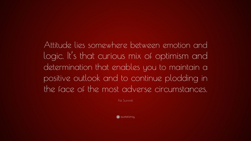 Pat Summitt Quote: “Attitude lies somewhere between emotion and logic. It’s that curious mix of optimism and determination that enables you to maintain a positive outlook and to continue plodding in the face of the most adverse circumstances.”