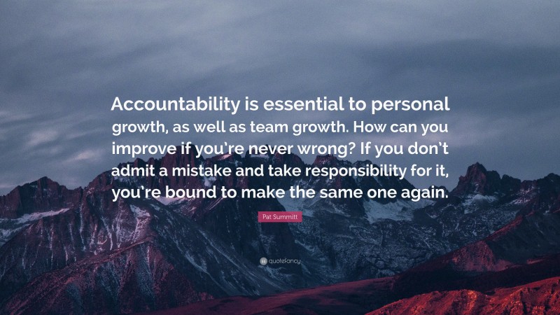 Pat Summitt Quote: “Accountability is essential to personal growth, as well as team growth. How can you improve if you’re never wrong? If you don’t admit a mistake and take responsibility for it, you’re bound to make the same one again.”