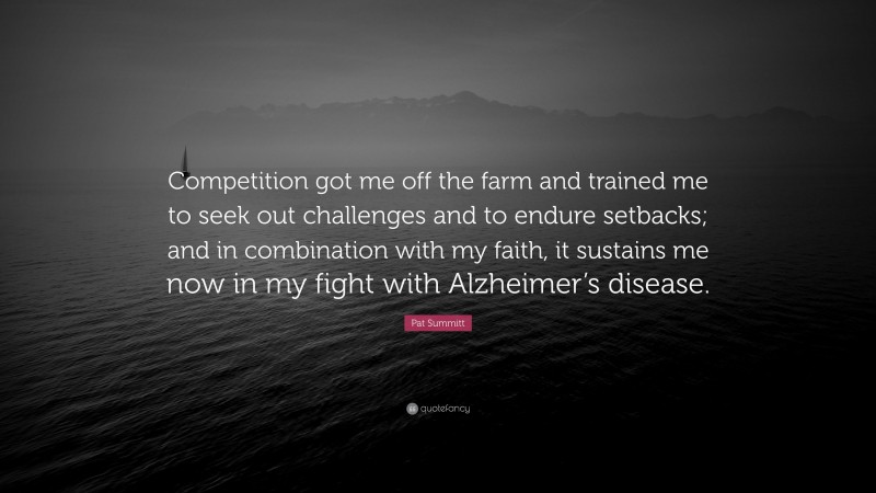 Pat Summitt Quote: “Competition got me off the farm and trained me to seek out challenges and to endure setbacks; and in combination with my faith, it sustains me now in my fight with Alzheimer’s disease.”