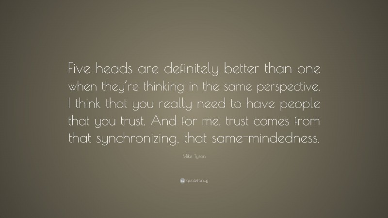 Mike Tyson Quote: “Five heads are definitely better than one when they’re thinking in the same perspective. I think that you really need to have people that you trust. And for me, trust comes from that synchronizing, that same-mindedness.”
