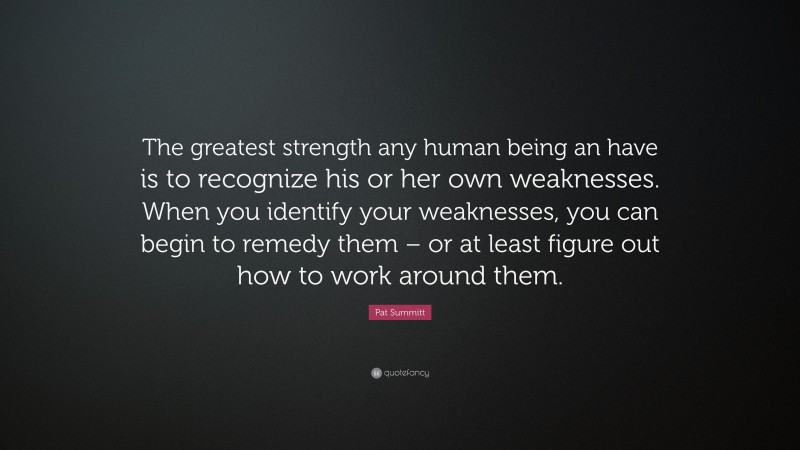 Pat Summitt Quote: “The greatest strength any human being an have is to recognize his or her own weaknesses. When you identify your weaknesses, you can begin to remedy them – or at least figure out how to work around them.”