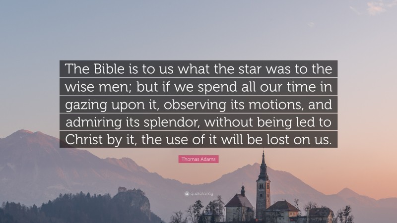 Thomas Adams Quote: “The Bible is to us what the star was to the wise men; but if we spend all our time in gazing upon it, observing its motions, and admiring its splendor, without being led to Christ by it, the use of it will be lost on us.”