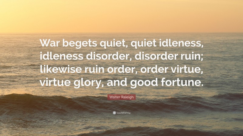 Walter Raleigh Quote: “War begets quiet, quiet idleness, idleness disorder, disorder ruin; likewise ruin order, order virtue, virtue glory, and good fortune.”