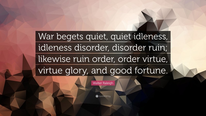 Walter Raleigh Quote: “War begets quiet, quiet idleness, idleness disorder, disorder ruin; likewise ruin order, order virtue, virtue glory, and good fortune.”