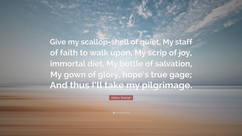 Walter Raleigh Quote: “Give my scallop-shell of quiet, My staff of faith to walk upon, My scrip of joy, immortal diet, My bottle of salvation, My gown of glory, hope’s true gage; And thus I’ll take my pilgrimage.”