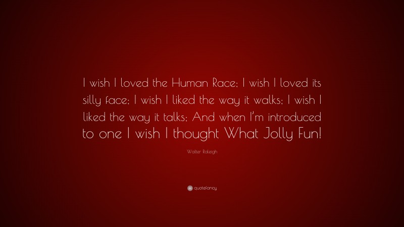 Walter Raleigh Quote: “I wish I loved the Human Race; I wish I loved its silly face; I wish I liked the way it walks; I wish I liked the way it talks; And when I’m introduced to one I wish I thought What Jolly Fun!”