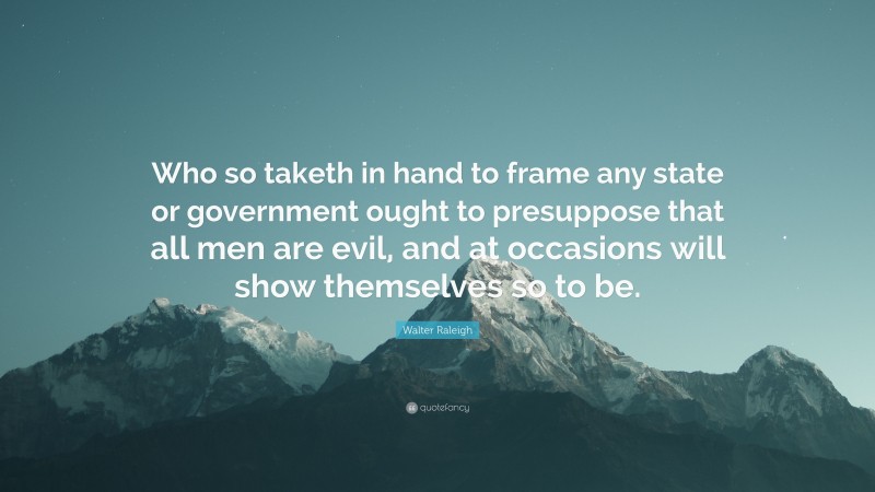 Walter Raleigh Quote: “Who so taketh in hand to frame any state or government ought to presuppose that all men are evil, and at occasions will show themselves so to be.”