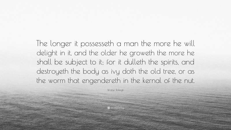 Walter Raleigh Quote: “The longer it possesseth a man the more he will delight in it, and the older he groweth the more he shall be subject to it; for it dulleth the spirits, and destroyeth the body as ivy doth the old tree, or as the worm that engendereth in the kernal of the nut.”
