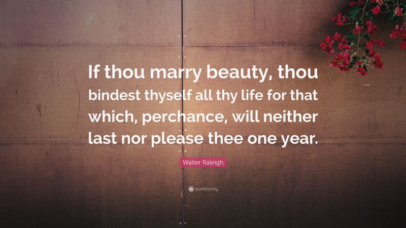 Walter Raleigh Quote: “If thou marry beauty, thou bindest thyself all thy life for that which, perchance, will neither last nor please thee one year.”