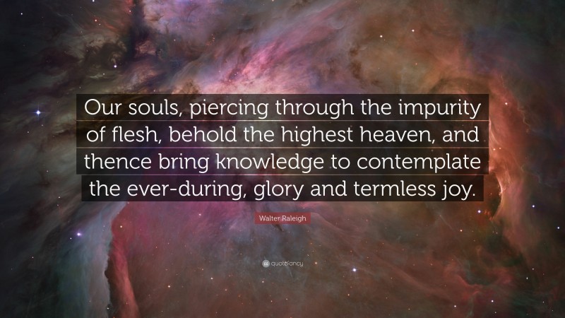 Walter Raleigh Quote: “Our souls, piercing through the impurity of flesh, behold the highest heaven, and thence bring knowledge to contemplate the ever-during, glory and termless joy.”