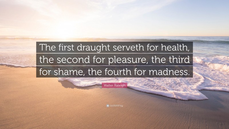 Walter Raleigh Quote: “The first draught serveth for health, the second for pleasure, the third for shame, the fourth for madness.”