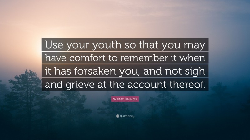 Walter Raleigh Quote: “Use your youth so that you may have comfort to remember it when it has forsaken you, and not sigh and grieve at the account thereof.”