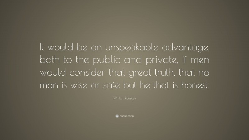 Walter Raleigh Quote: “It would be an unspeakable advantage, both to the public and private, if men would consider that great truth, that no man is wise or safe but he that is honest.”