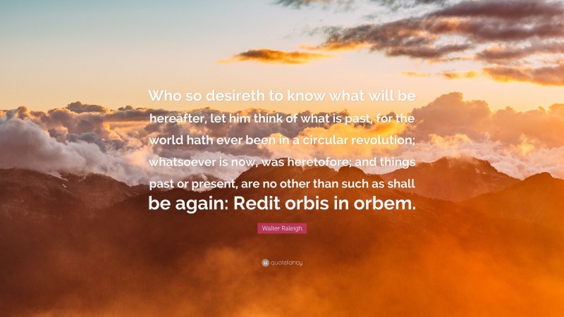 Walter Raleigh Quote: “Who so desireth to know what will be hereafter, let him think of what is past, for the world hath ever been in a circular revolution; whatsoever is now, was heretofore; and things past or present, are no other than such as shall be again: Redit orbis in orbem.”