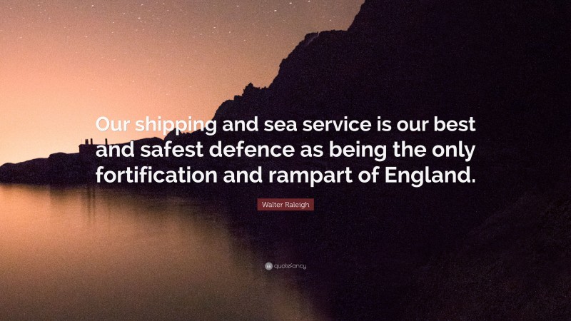 Walter Raleigh Quote: “Our shipping and sea service is our best and safest defence as being the only fortification and rampart of England.”