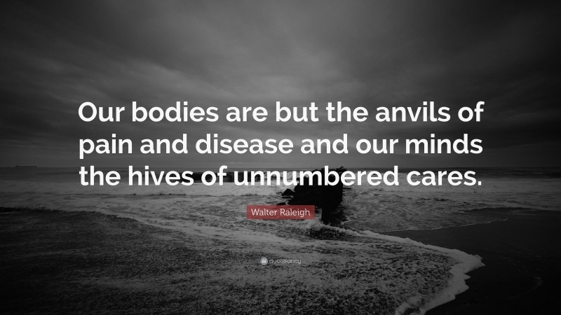 Walter Raleigh Quote: “Our bodies are but the anvils of pain and disease and our minds the hives of unnumbered cares.”