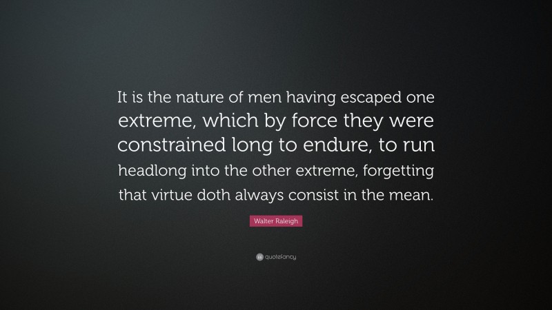 Walter Raleigh Quote: “It is the nature of men having escaped one extreme, which by force they were constrained long to endure, to run headlong into the other extreme, forgetting that virtue doth always consist in the mean.”