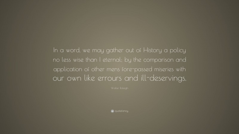 Walter Raleigh Quote: “In a word, we may gather out of History a policy no less wise than I eternal; by the comparison and application of other mens fore-passed miseries with our own like errours and ill-deservings.”