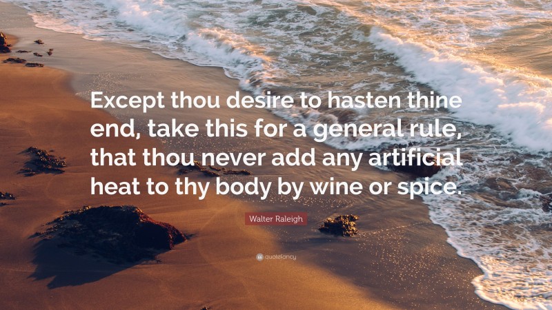 Walter Raleigh Quote: “Except thou desire to hasten thine end, take this for a general rule, that thou never add any artificial heat to thy body by wine or spice.”