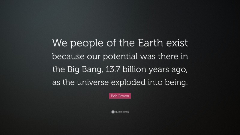 Bob Brown Quote: “We people of the Earth exist because our potential was there in the Big Bang, 13.7 billion years ago, as the universe exploded into being.”