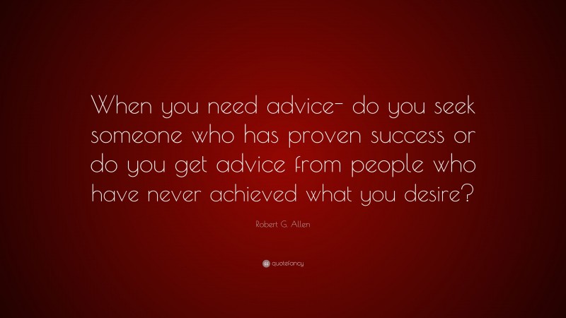 Robert G. Allen Quote: “When you need advice- do you seek someone who has proven success or do you get advice from people who have never achieved what you desire?”
