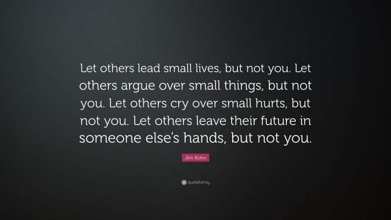Jim Rohn Quote: “Let others lead small lives, but not you. Let others argue over small things, but not you. Let others cry over small hurts, but not you. Let others leave their future in someone else’s hands, but not you.”