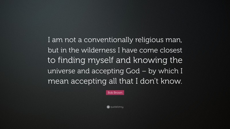 Bob Brown Quote: “I am not a conventionally religious man, but in the wilderness I have come closest to finding myself and knowing the universe and accepting God – by which I mean accepting all that I don’t know.”