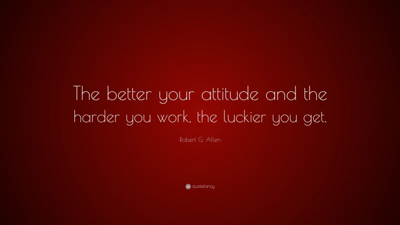 Robert G. Allen Quote: “The better your attitude and the harder you work, the luckier you get.”