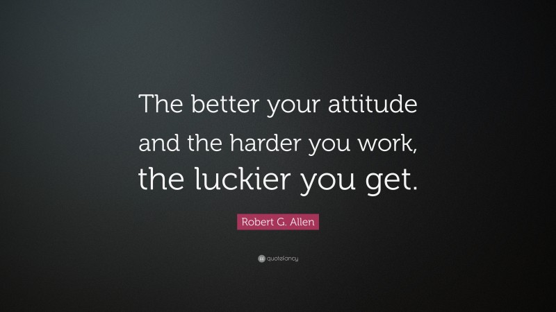 Robert G. Allen Quote: “The better your attitude and the harder you work, the luckier you get.”