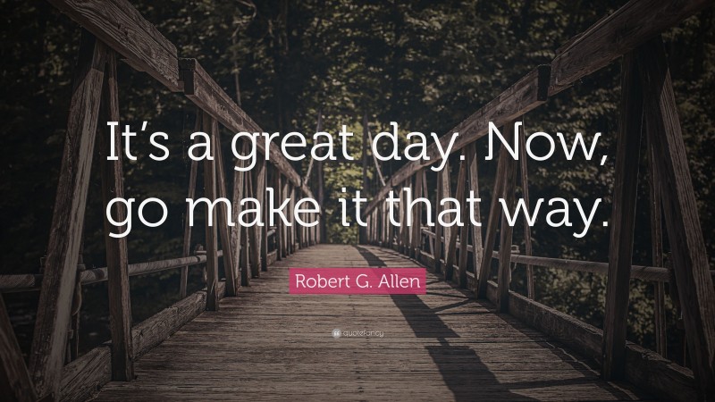 Robert G. Allen Quote: “It’s a great day. Now, go make it that way.”