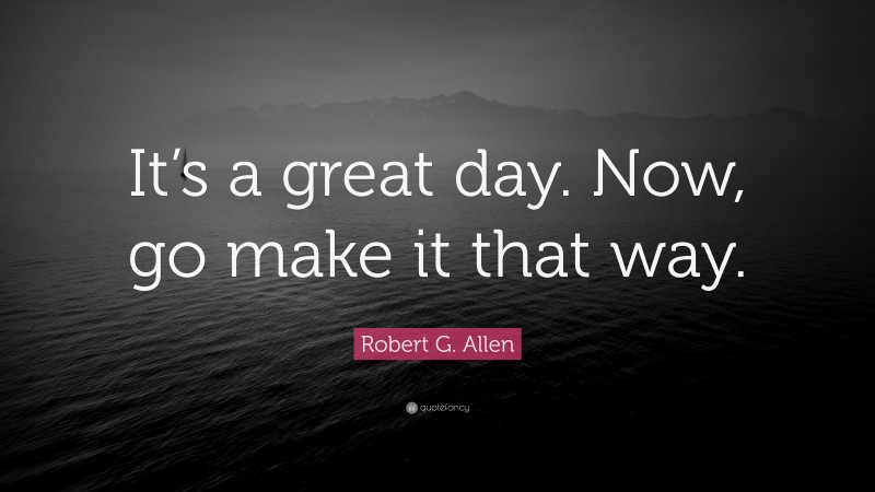 Robert G. Allen Quote: “It’s a great day. Now, go make it that way.”