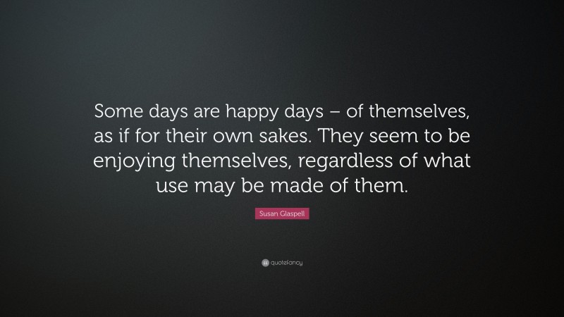 Susan Glaspell Quote: “Some days are happy days – of themselves, as if for their own sakes. They seem to be enjoying themselves, regardless of what use may be made of them.”