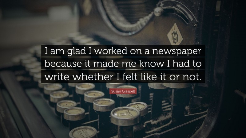 Susan Glaspell Quote: “I am glad I worked on a newspaper because it made me know I had to write whether I felt like it or not.”