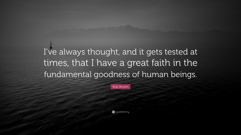 Bob Brown Quote: “I’ve always thought, and it gets tested at times, that I have a great faith in the fundamental goodness of human beings.”
