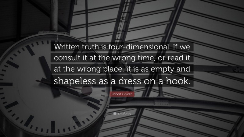 Robert Grudin Quote: “Written truth is four-dimensional. If we consult it at the wrong time, or read it at the wrong place, it is as empty and shapeless as a dress on a hook.”