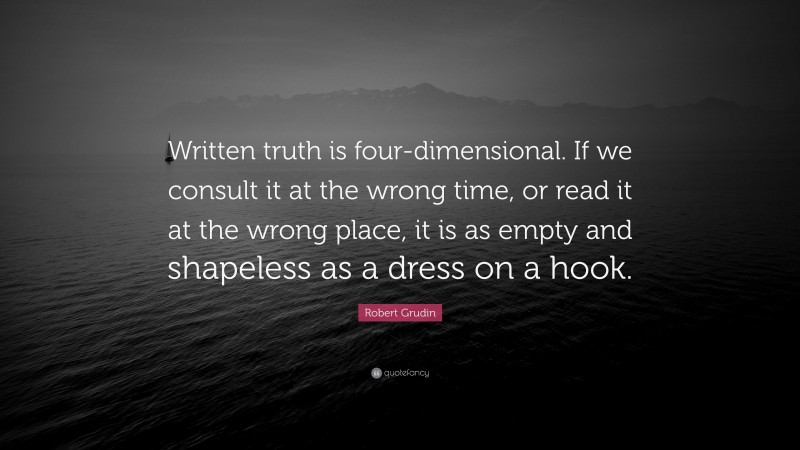 Robert Grudin Quote: “Written truth is four-dimensional. If we consult it at the wrong time, or read it at the wrong place, it is as empty and shapeless as a dress on a hook.”