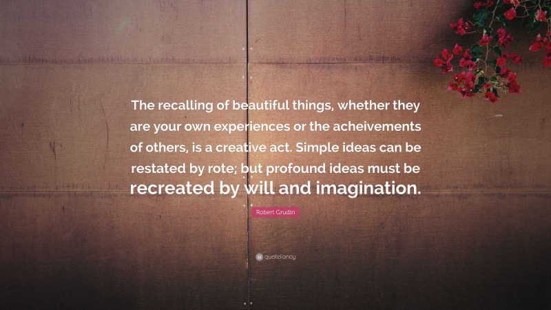 Robert Grudin Quote: “The recalling of beautiful things, whether they are your own experiences or the acheivements of others, is a creative act. Simple ideas can be restated by rote; but profound ideas must be recreated by will and imagination.”