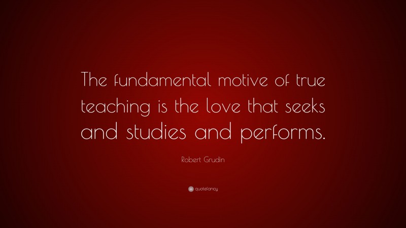 Robert Grudin Quote: “The fundamental motive of true teaching is the love that seeks and studies and performs.”