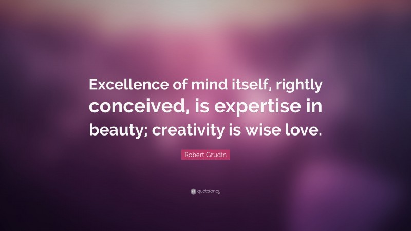 Robert Grudin Quote: “Excellence of mind itself, rightly conceived, is expertise in beauty; creativity is wise love.”
