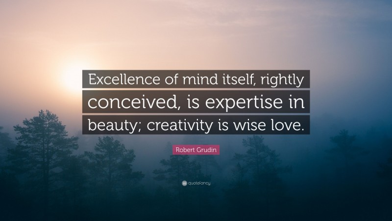 Robert Grudin Quote: “Excellence of mind itself, rightly conceived, is expertise in beauty; creativity is wise love.”