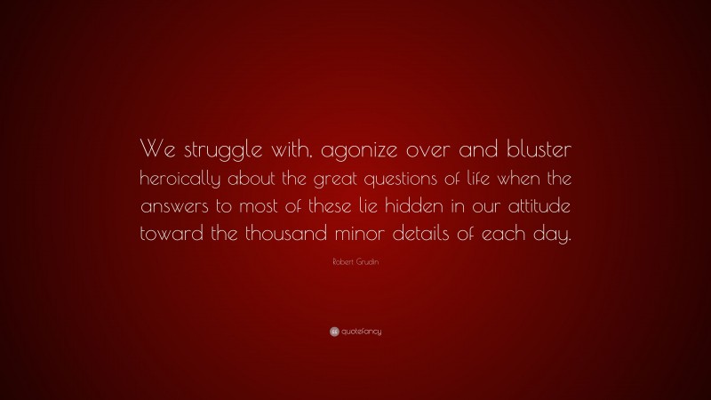 Robert Grudin Quote: “We struggle with, agonize over and bluster heroically about the great questions of life when the answers to most of these lie hidden in our attitude toward the thousand minor details of each day.”