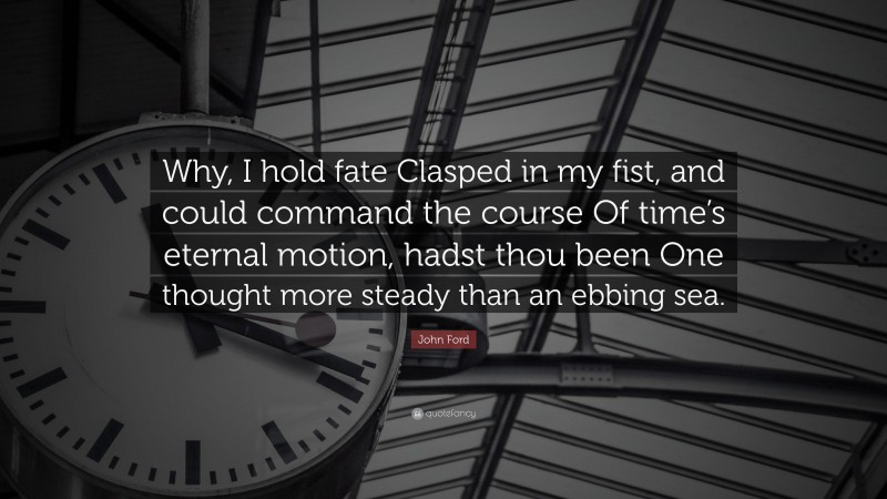 John Ford Quote: “Why, I hold fate Clasped in my fist, and could command the course Of time’s eternal motion, hadst thou been One thought more steady than an ebbing sea.”