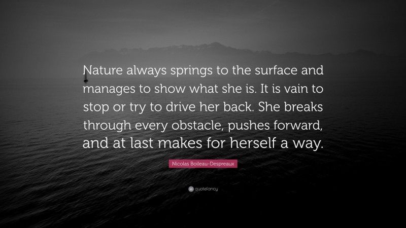 Nicolas Boileau-Despreaux Quote: “Nature always springs to the surface and manages to show what she is. It is vain to stop or try to drive her back. She breaks through every obstacle, pushes forward, and at last makes for herself a way.”