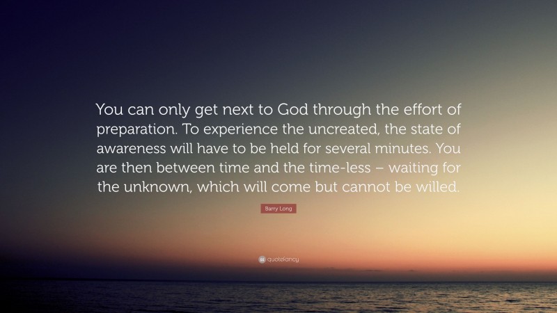 Barry Long Quote: “You can only get next to God through the effort of preparation. To experience the uncreated, the state of awareness will have to be held for several minutes. You are then between time and the time-less – waiting for the unknown, which will come but cannot be willed.”
