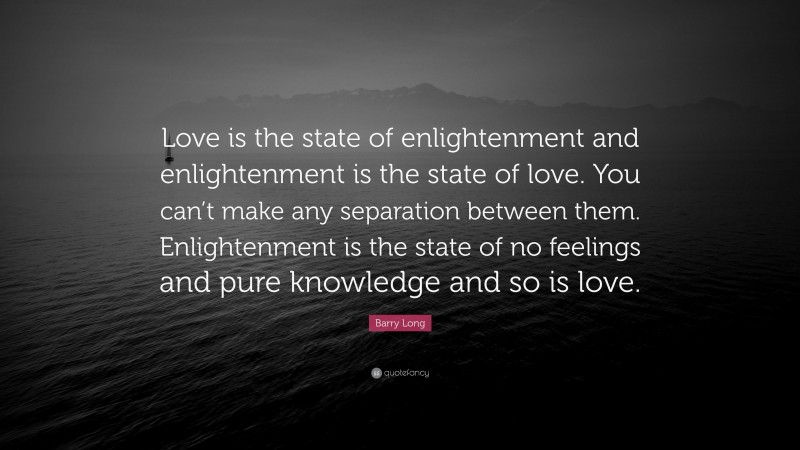 Barry Long Quote: “Love is the state of enlightenment and enlightenment is the state of love. You can’t make any separation between them. Enlightenment is the state of no feelings and pure knowledge and so is love.”
